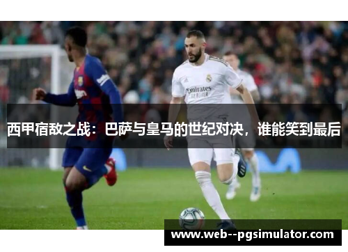 西甲宿敌之战：巴萨与皇马的世纪对决，谁能笑到最后