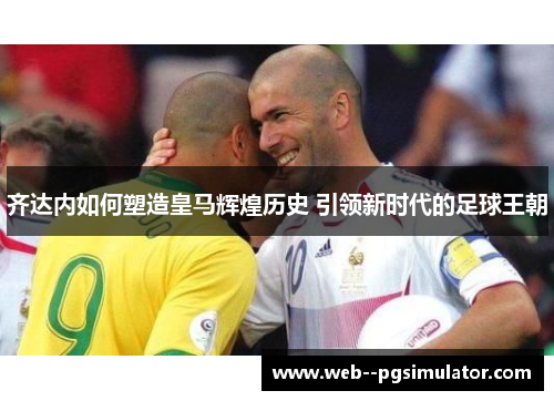 齐达内如何塑造皇马辉煌历史 引领新时代的足球王朝