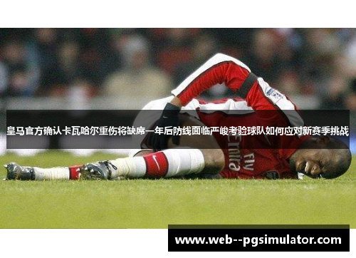 皇马官方确认卡瓦哈尔重伤将缺席一年后防线面临严峻考验球队如何应对新赛季挑战